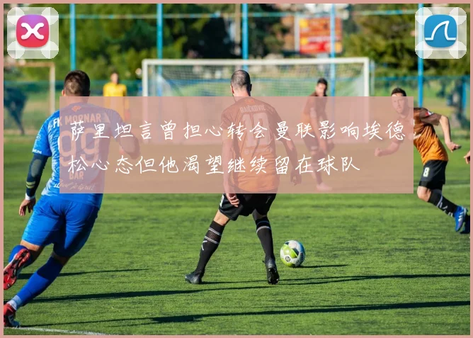 萨里坦言曾担心转会曼联影响埃德松心态但他渴望继续留在球队