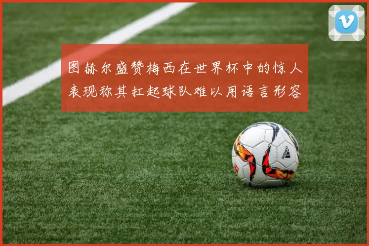 图赫尔盛赞梅西在世界杯中的惊人表现称其扛起球队难以用语言形容