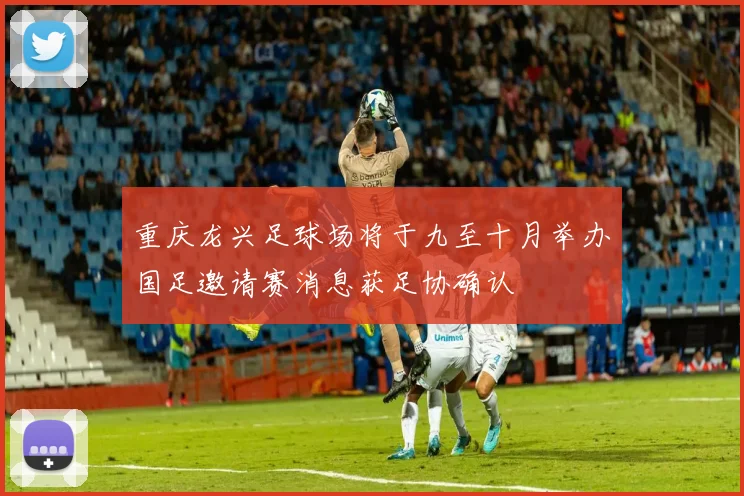 重庆龙兴足球场将于九至十月举办国足邀请赛消息获足协确认