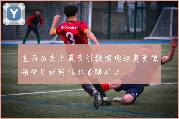 皇马历史上最贵引援揭晓迪奥曼德领衔贝林阿扎尔紧随其后