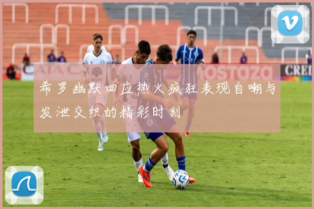 希罗幽默回应热火疯狂表现自嘲与发泄交织的精彩时刻