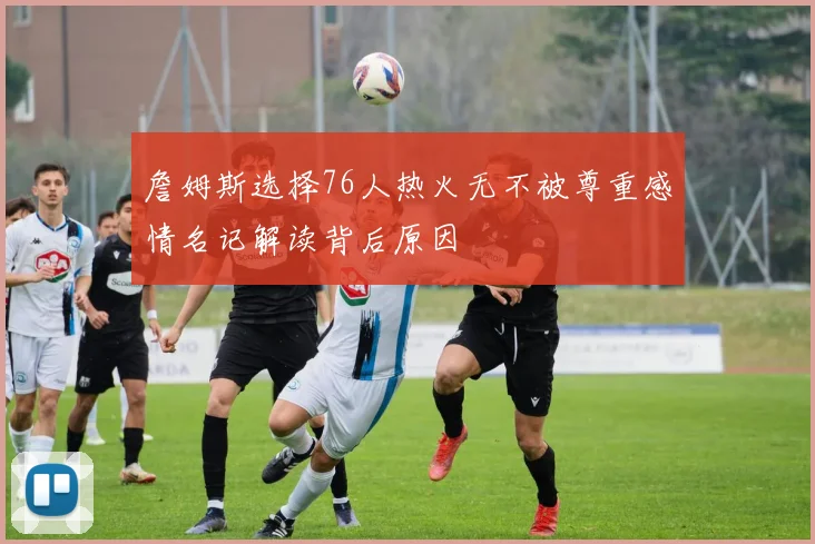 詹姆斯选择76人热火无不被尊重感情名记解读背后原因