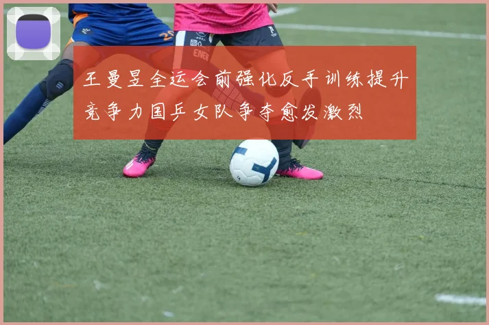 王曼昱全运会前强化反手训练提升竞争力国乒女队争夺愈发激烈